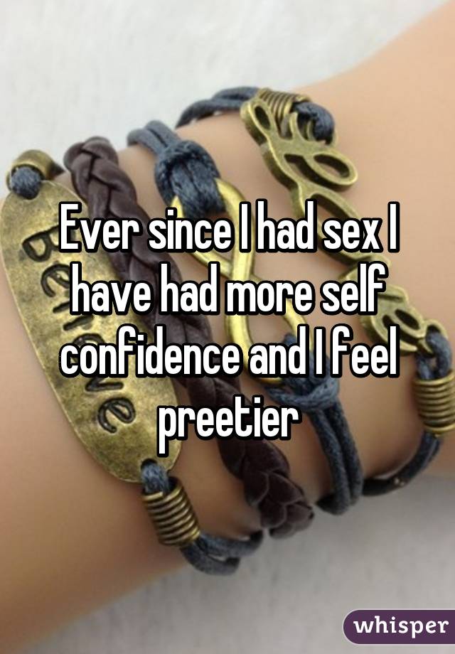 Ever since I had sex I have had more self confidence and I feel preetier