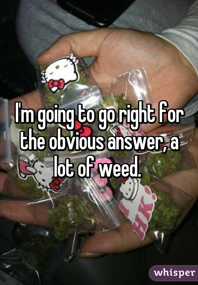 I'm going to go right for the obvious answer, a lot of weed. 