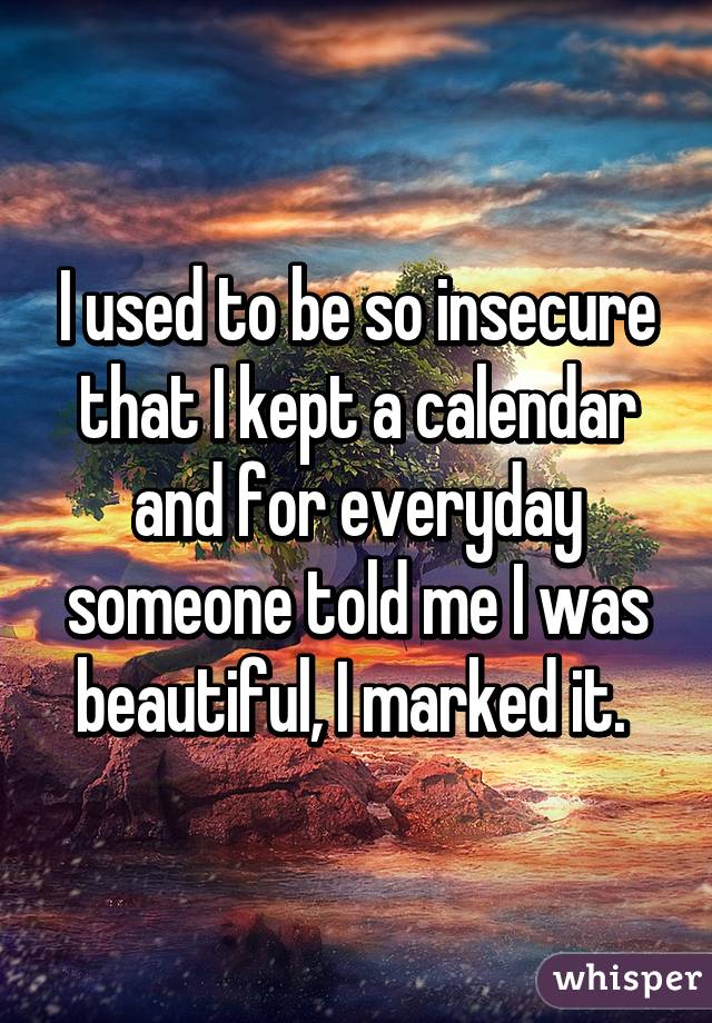 I used to be so insecure that I kept a calendar and for everyday someone told me I was beautiful, I marked it. 