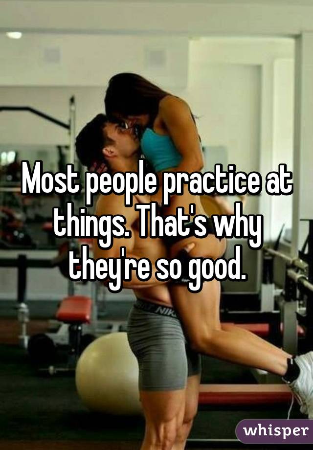 Most people practice at things. That's why they're so good.