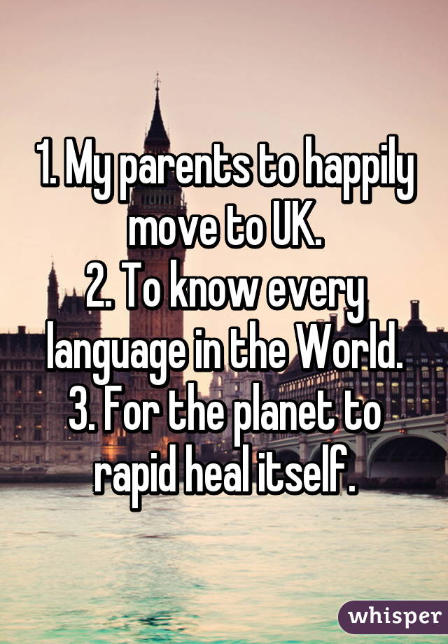 1. My parents to happily move to UK.
2. To know every language in the World.
3. For the planet to rapid heal itself.