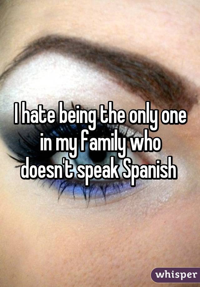 I hate being the only one in my family who doesn't speak Spanish 