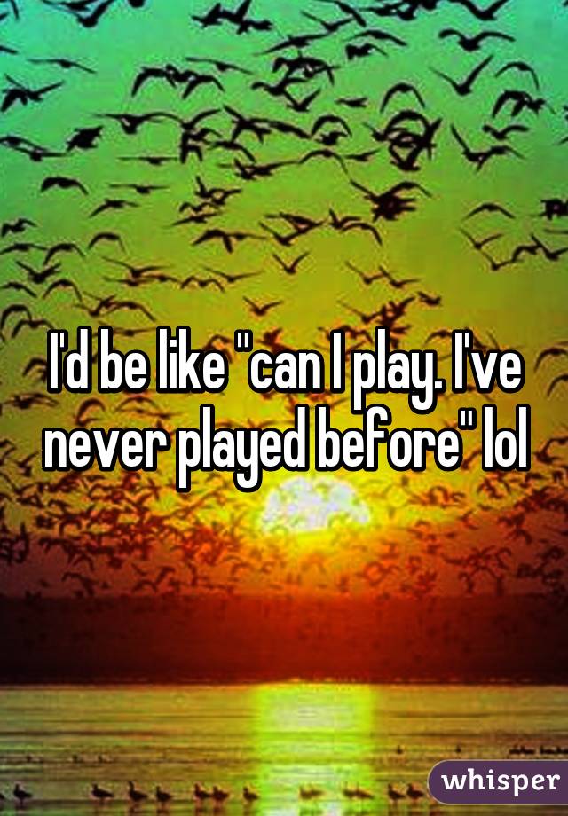 I'd be like "can I play. I've never played before" lol