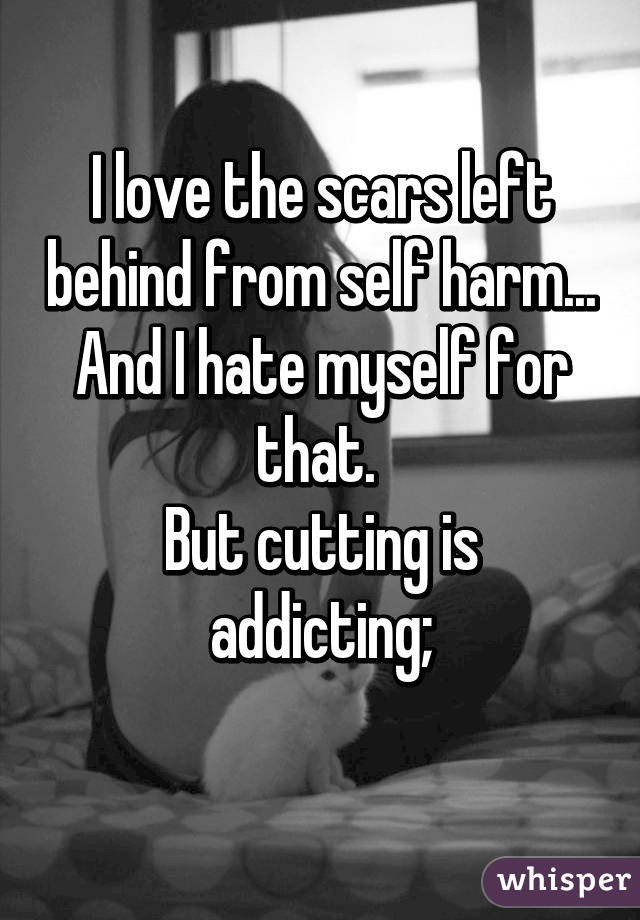 I love the scars left behind from self harm...
And I hate myself for that. 
But cutting is addicting;
