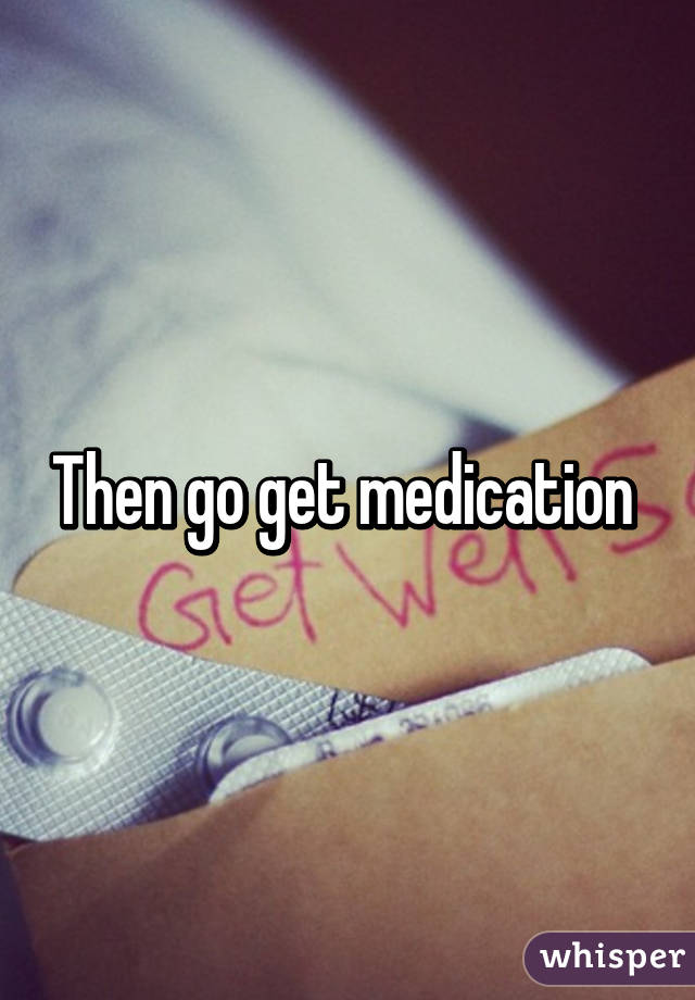 Then go get medication 