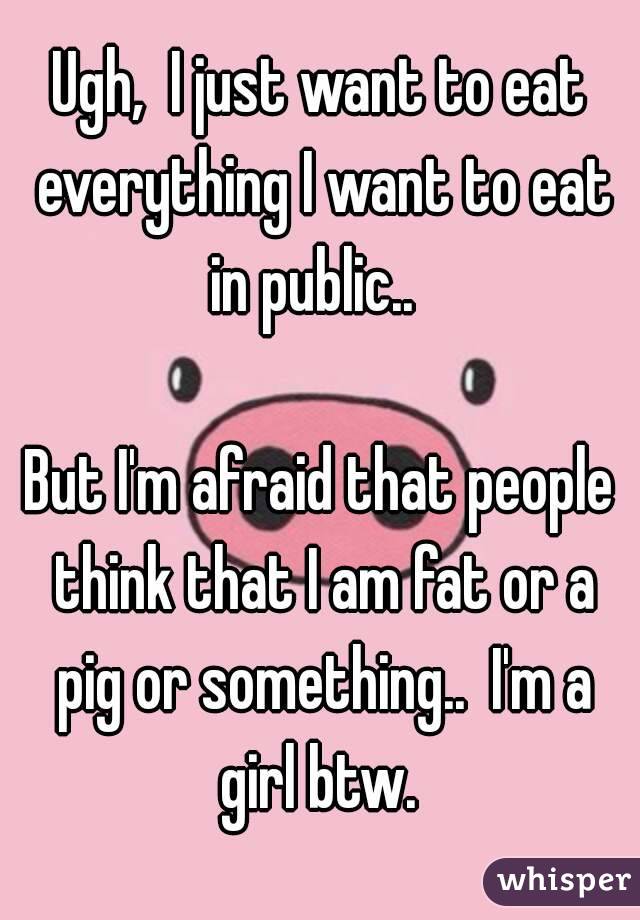 Ugh,  I just want to eat everything I want to eat in public..  

But I'm afraid that people think that I am fat or a pig or something..  I'm a girl btw. 