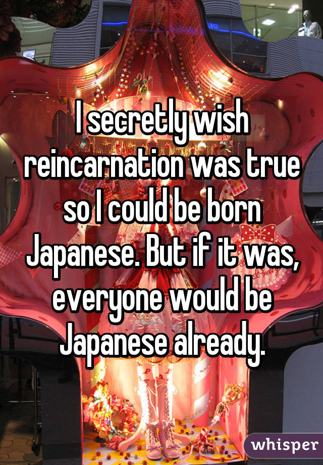 I secretly wish reincarnation was true so I could be born Japanese. But if it was, everyone would be Japanese already.