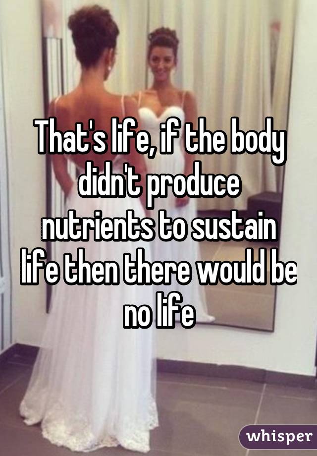 That's life, if the body didn't produce nutrients to sustain life then there would be no life