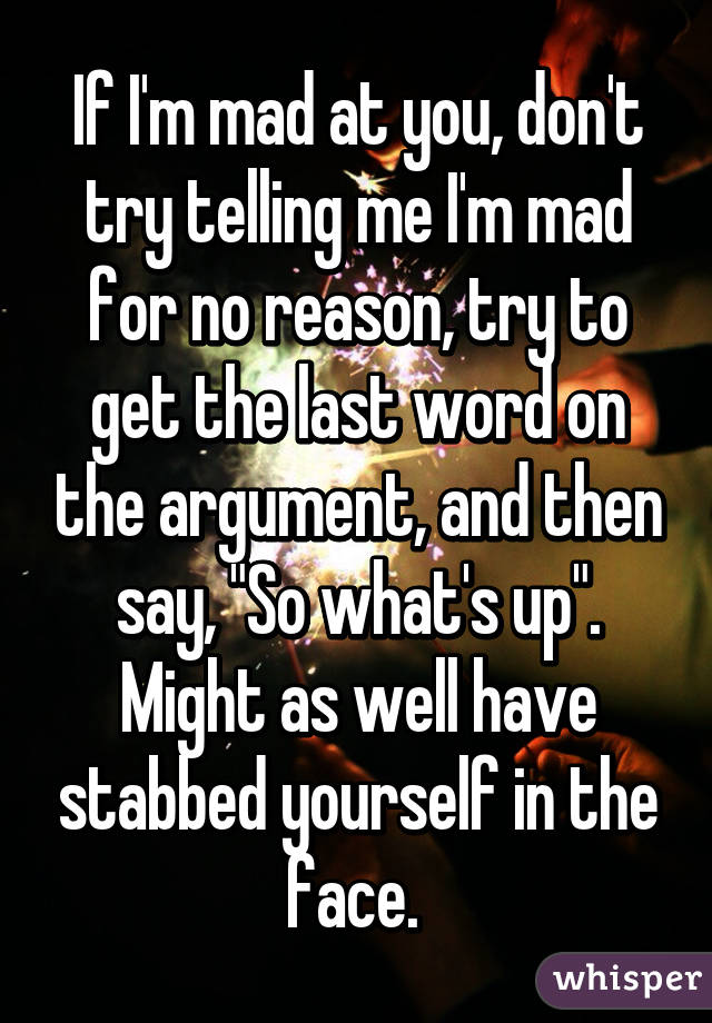 If I'm mad at you, don't try telling me I'm mad for no reason, try to get the last word on the argument, and then say, "So what's up". Might as well have stabbed yourself in the face. 