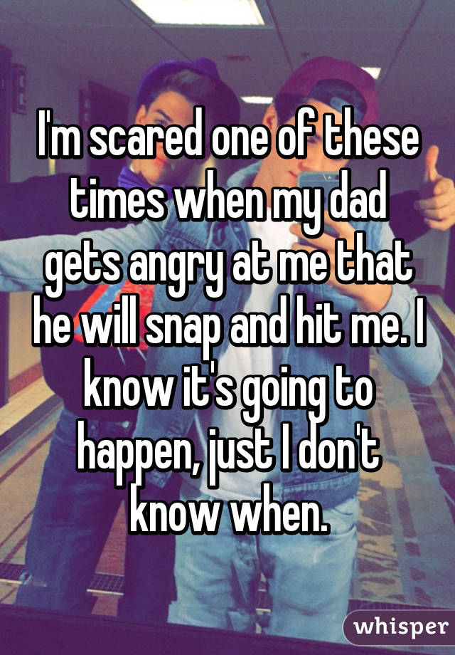 I'm scared one of these times when my dad gets angry at me that he will snap and hit me. I know it's going to happen, just I don't know when.