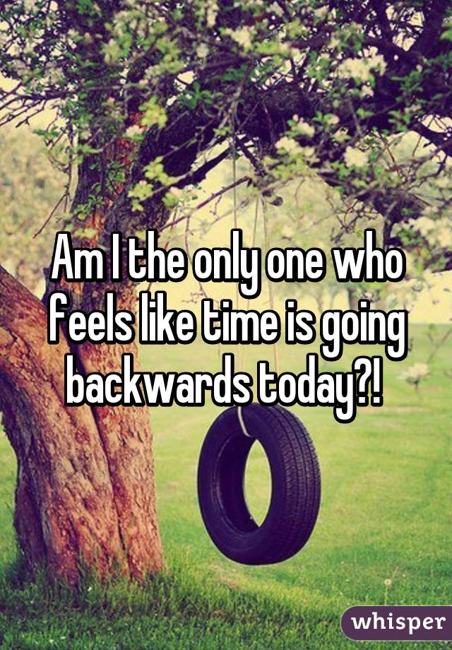 Am I the only one who feels like time is going backwards today?! 