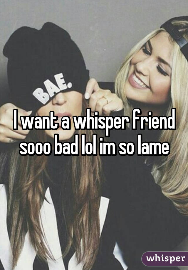 I want a whisper friend sooo bad lol im so lame