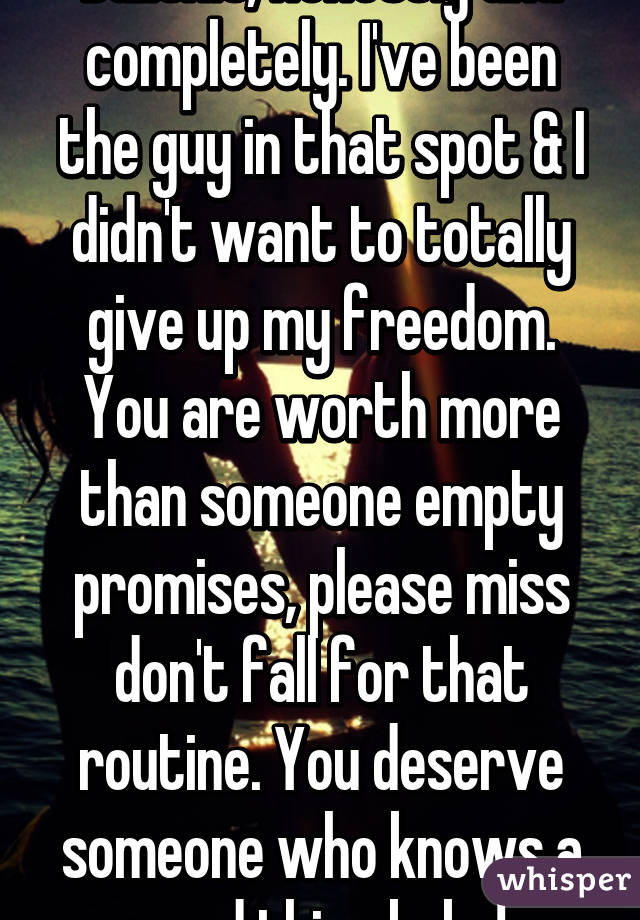 Bullshit, honestly and completely. I've been the guy in that spot & I didn't want to totally give up my freedom. You are worth more than someone empty promises, please miss don't fall for that routine. You deserve someone who knows a good thing baby!