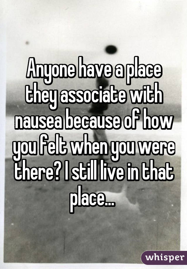 Anyone have a place they associate with nausea because of how you felt when you were there? I still live in that place... 