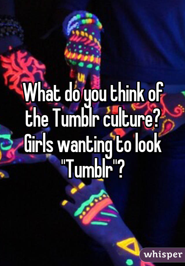 What do you think of the Tumblr culture? Girls wanting to look "Tumblr"?