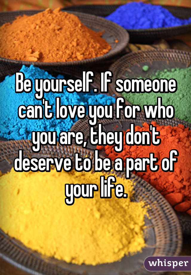 Be yourself. If someone can't love you for who you are, they don't deserve to be a part of your life.