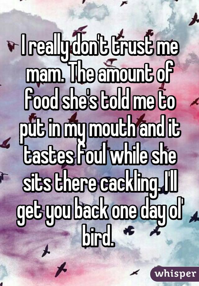 I really don't trust me mam. The amount of food she's told me to put in my mouth and it tastes foul while she sits there cackling. I'll get you back one day ol' bird. 