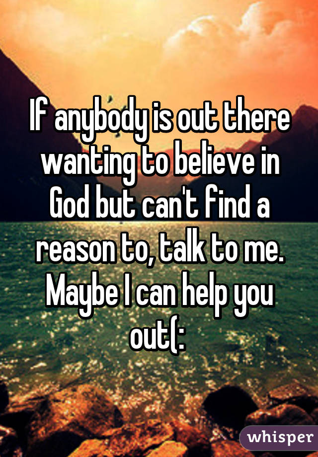 If anybody is out there wanting to believe in God but can't find a reason to, talk to me. Maybe I can help you out(: 