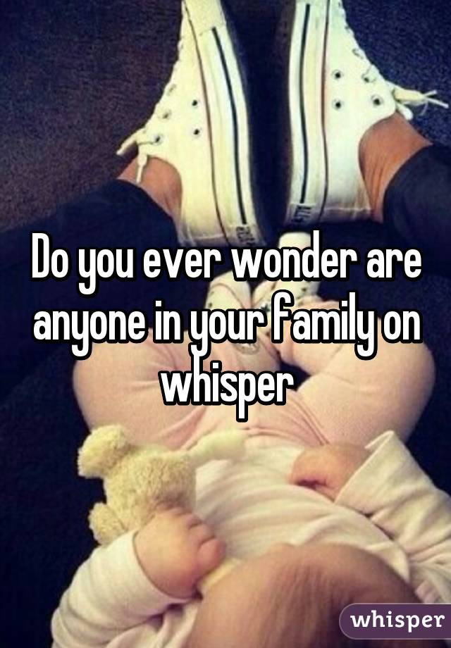 Do you ever wonder are anyone in your family on whisper