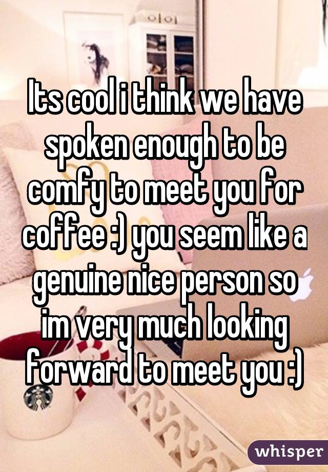 Its cool i think we have spoken enough to be comfy to meet you for coffee :) you seem like a genuine nice person so im very much looking forward to meet you :)