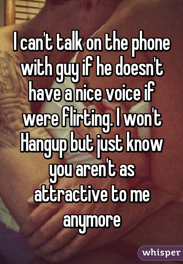 I can't talk on the phone with guy if he doesn't have a nice voice if were flirting. I won't Hangup but just know you aren't as attractive to me anymore