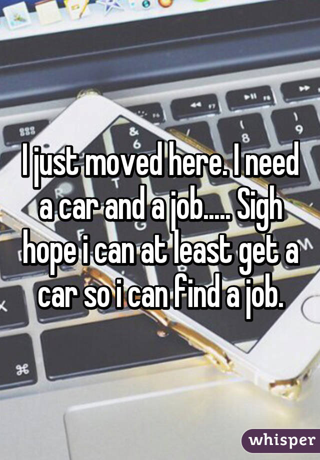 I just moved here. I need a car and a job..... Sigh hope i can at least get a car so i can find a job.