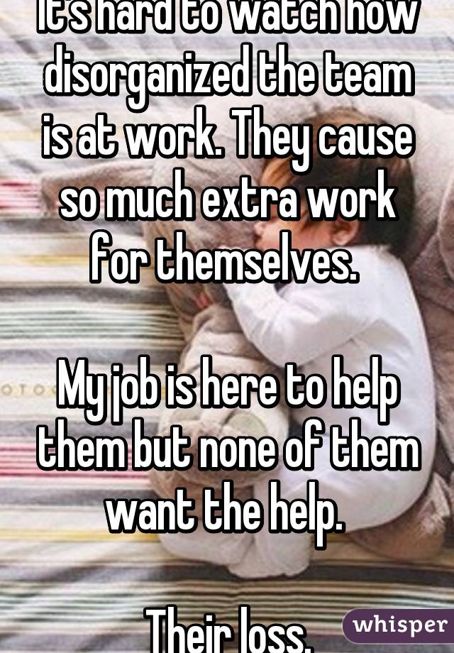 It's hard to watch how disorganized the team is at work. They cause so much extra work for themselves. 

My job is here to help them but none of them want the help. 

Their loss.