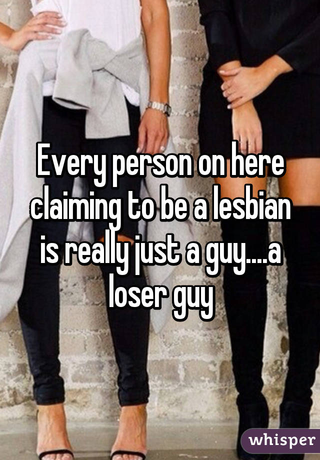 Every person on here claiming to be a lesbian is really just a guy....a loser guy