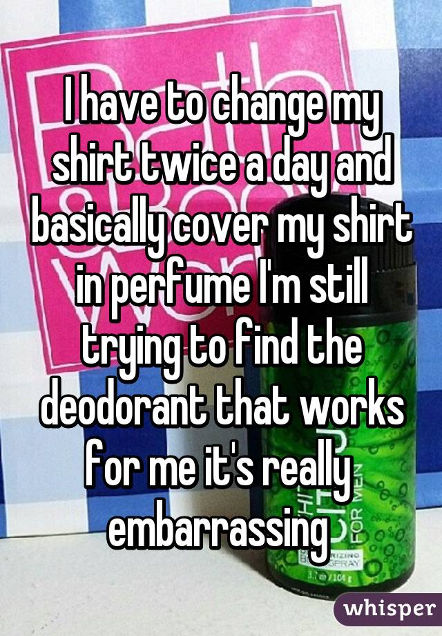 I have to change my shirt twice a day and basically cover my shirt in perfume I'm still trying to find the deodorant that works for me it's really  embarrassing 