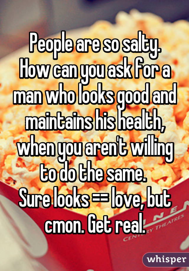 People are so salty.
How can you ask for a man who looks good and maintains his health, when you aren't willing to do the same. 
Sure looks =\= love, but cmon. Get real.