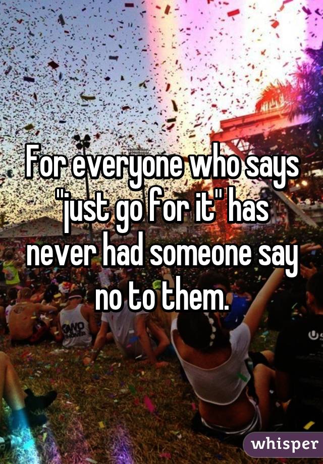 For everyone who says "just go for it" has never had someone say no to them.