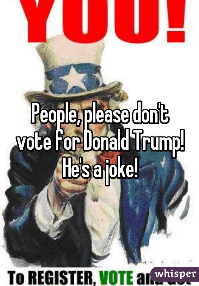 People, please don't vote for Donald Trump! He's a joke!