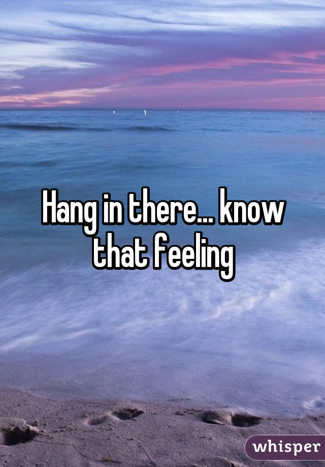 Hang in there... know that feeling