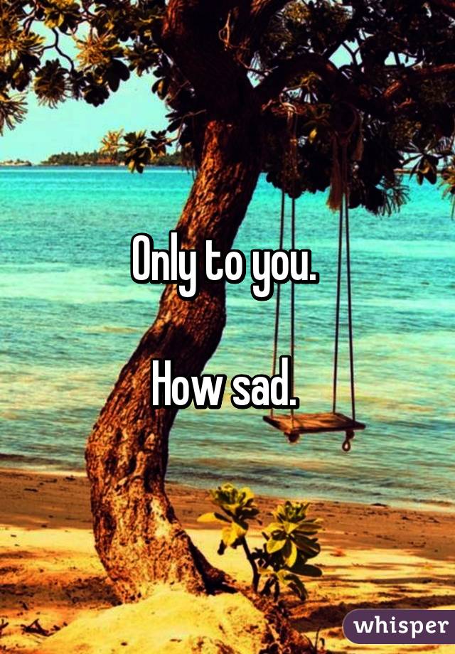 Only to you. 

How sad. 