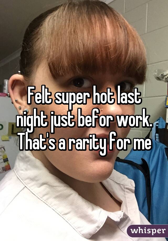 Felt super hot last night just befor work. That's a rarity for me