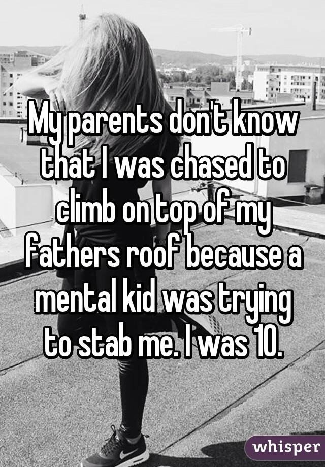 My parents don't know that I was chased to climb on top of my fathers roof because a mental kid was trying to stab me. I was 10.