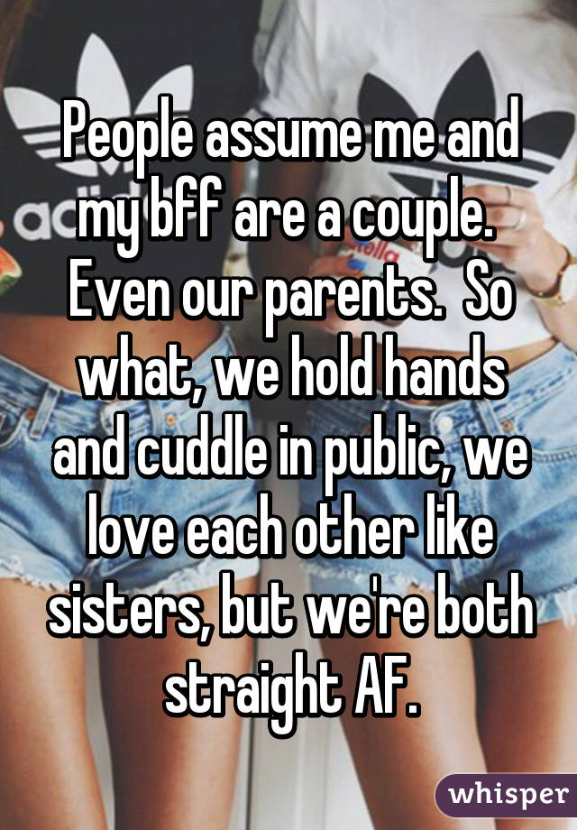 People assume me and my bff are a couple.  Even our parents.  So what, we hold hands and cuddle in public, we love each other like sisters, but we're both straight AF.