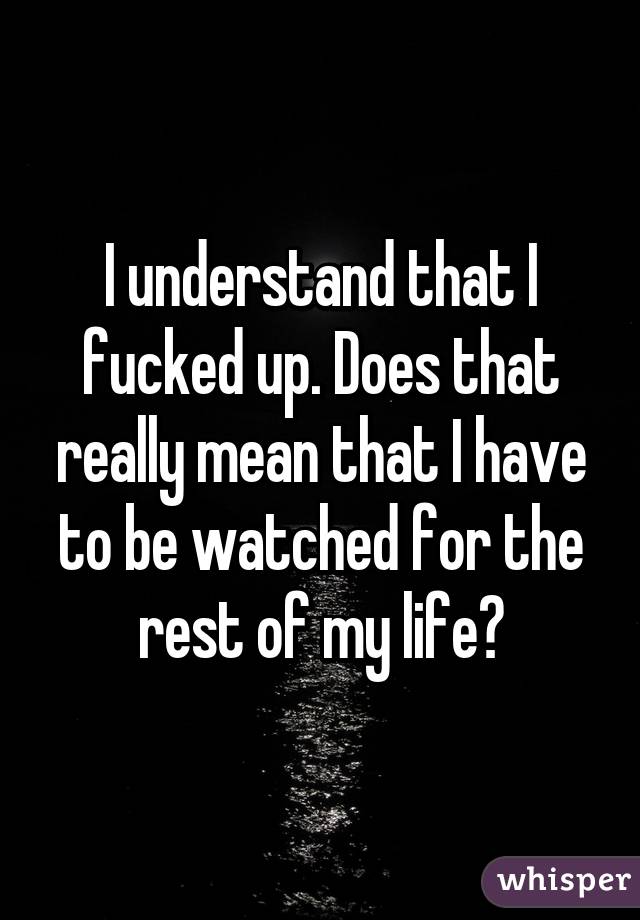 I understand that I fucked up. Does that really mean that I have to be watched for the rest of my life?