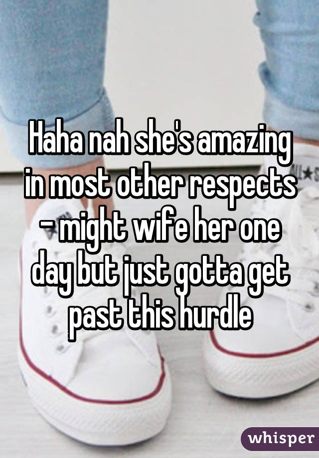 Haha nah she's amazing in most other respects - might wife her one day but just gotta get past this hurdle