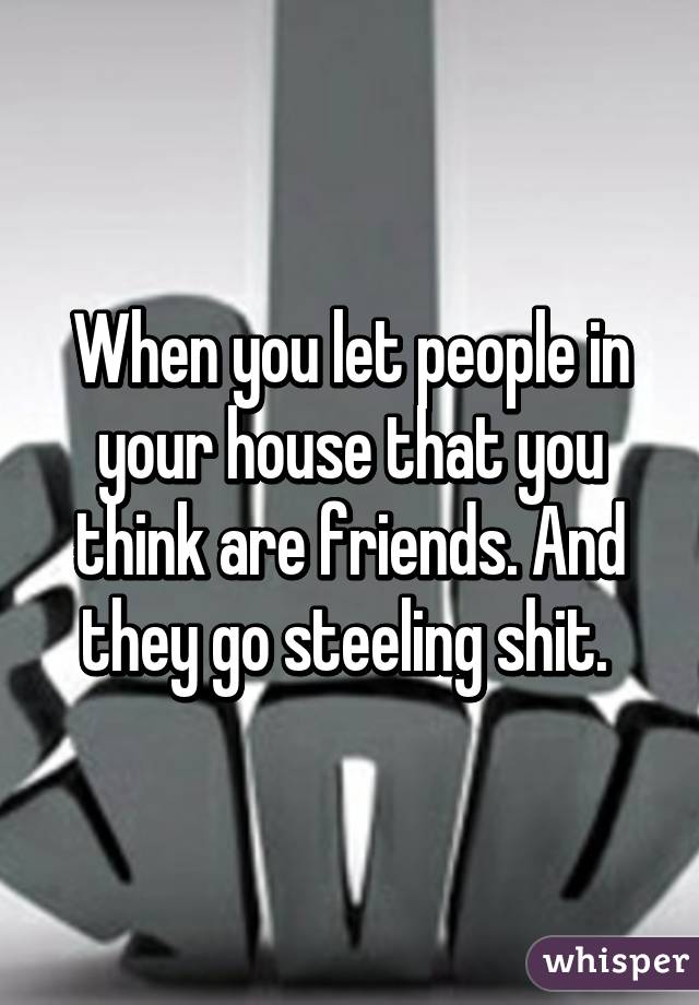 When you let people in your house that you think are friends. And they go steeling shit. 