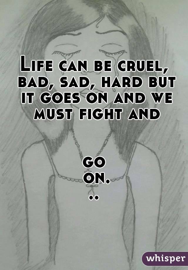 Life can be cruel, bad, sad, hard but it goes on and we must fight and 

go on...