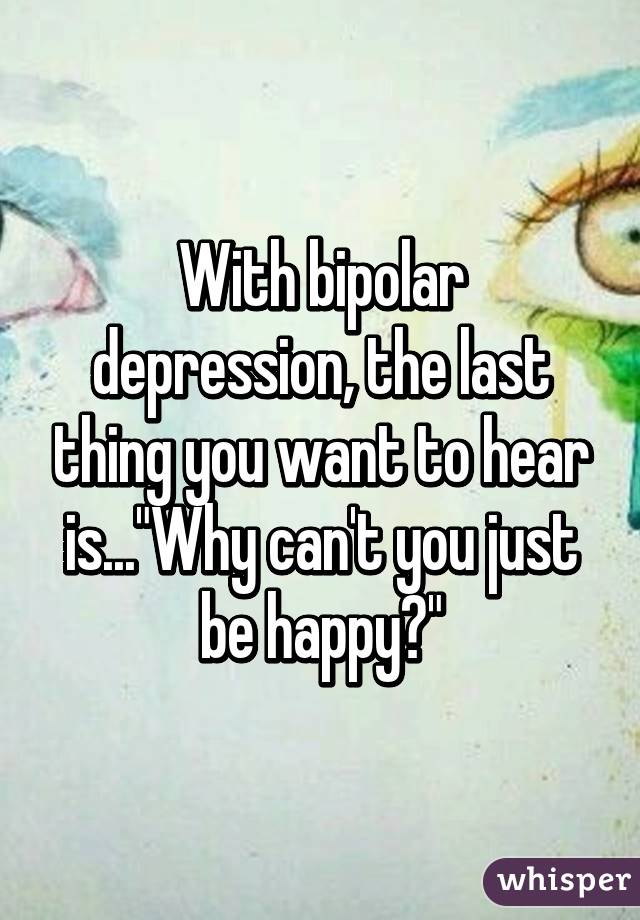 With bipolar depression, the last thing you want to hear is..."Why can't you just be happy?"