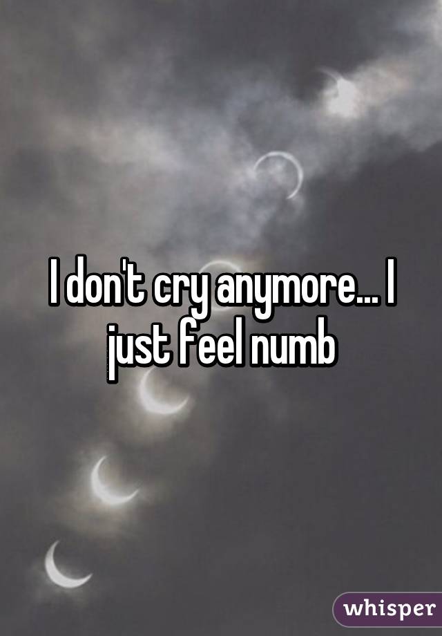 I don't cry anymore... I just feel numb