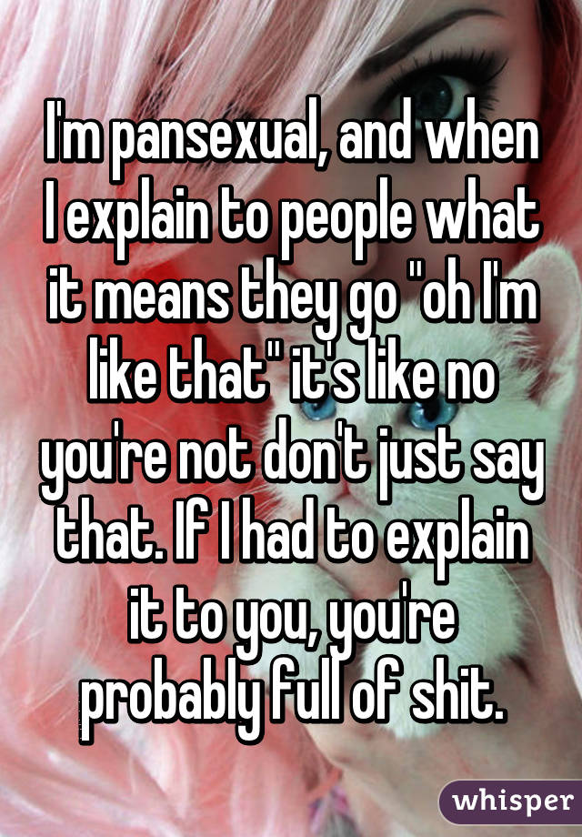 I'm pansexual, and when I explain to people what it means they go "oh I'm like that" it's like no you're not don't just say that. If I had to explain it to you, you're probably full of shit.