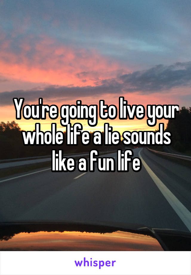 You're going to live your whole life a lie sounds like a fun life