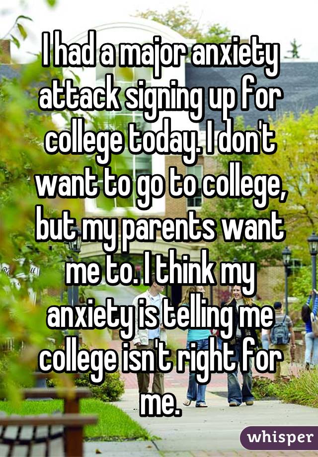 I had a major anxiety attack signing up for college today. I don't want to go to college, but my parents want me to. I think my anxiety is telling me college isn't right for me.