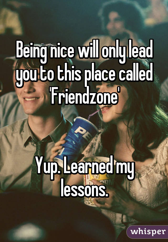 Being nice will only lead you to this place called 'Friendzone'


Yup. Learned my lessons.