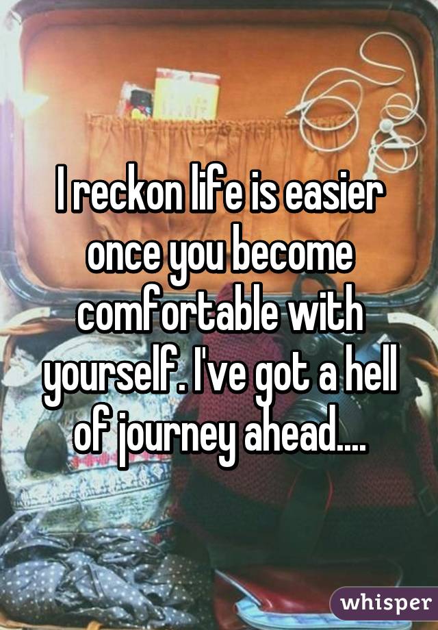 I reckon life is easier once you become comfortable with yourself. I've got a hell of journey ahead....