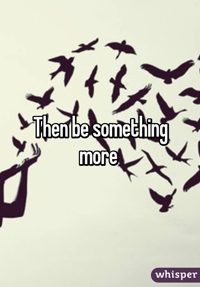 Then be something more 