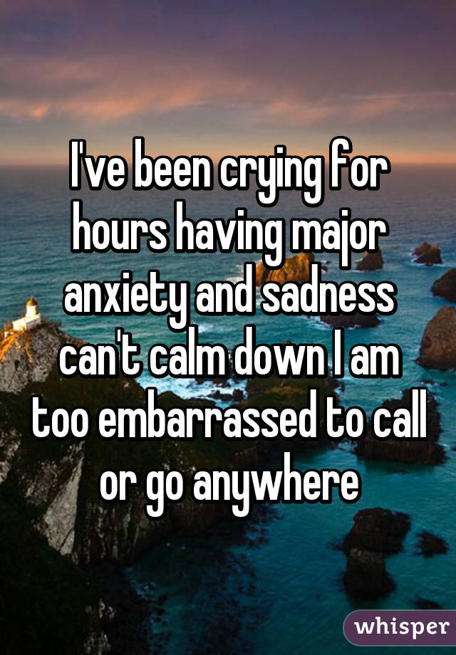 I've been crying for hours having major anxiety and sadness can't calm down I am too embarrassed to call or go anywhere